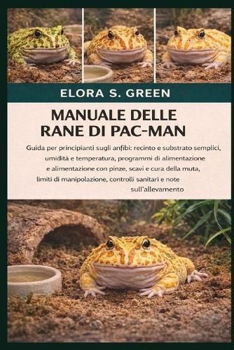 Manuale Delle Rane Di Pac-Man: Guida per principianti sugli anfibi: recinto e substrato semplici, umidità e temperatura, programmi di alimentazione e alimentazione con pinze, scavi e cura della muta, limiti di manipolazione, controlli sanitari e note