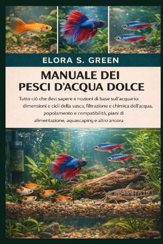 Manuale Dei Pesci d'Acqua Dolce: Tutto ciò che devi sapere e nozioni di base sull'acquario: dimensioni e cicli della vasca, filtrazione e chimica dell'acqua, popolamento e compatibilità, piani di alimentazione, aquascaping e altro ancora