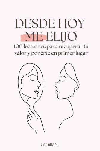 Desde hoy me elijo: 100 lecciones para recuperar tu valor y ponerte en primer lugar