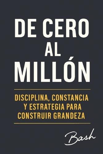 De Cero al Millon: Disciplina, constancia y estrategia para construir grandeza