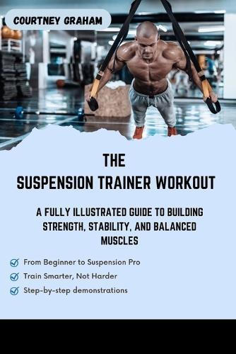 The Suspension Trainer Workout: A Fully Illustrated Guide to Building Strength, Stability, And Balanced Muscles