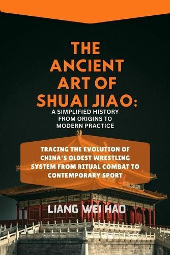 The Ancient Art of Shuai Jiao: A Simplified History from Origins to Modern Practice: Tracing the Evolution of China's Oldest Wrestling System from Ritual Combat to Contemporary Sport