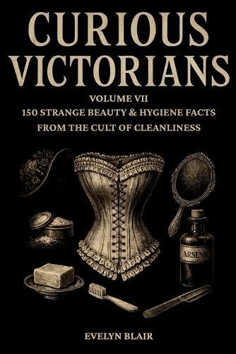 Curious Victorians: : Volume VII - 150 Strange Beauty & Hygiene Facts From The Cult Of Cleanliness