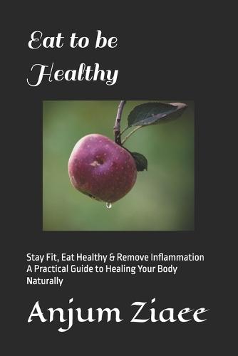 Eat to be Healthy: Stay Fit, Eat Healthy & Remove Inflammation A Practical Guide to Healing Your Body Naturally