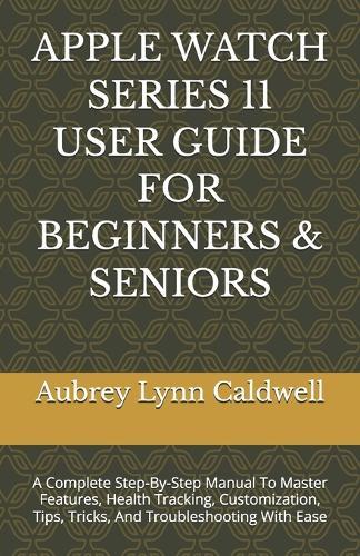 Apple Watch Series 11 User Guide for Beginners & Seniors: A Complete Step-By-Step Manual To Master Features, Health Tracking, Customization, Tips, Tricks, And Troubleshooting With Ease
