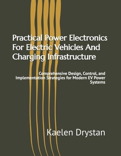 Practical Power Electronics For Electric Vehicles And Charging Infrastructure: Comprehensive Design, Control, and Implementation Strategies for Modern EV Power Systems