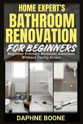 Home Expert's Bathroom Renovation for Beginners: Beginner Friendly Remodel Solutions Without Costly Errors