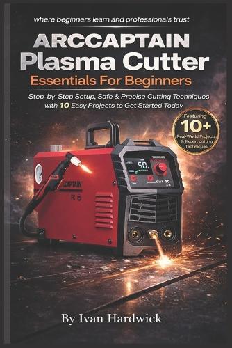 ARCCAPTAIN Plasma Cutter Essentials For Beginners: Step-by-Step Setup, Safe & Precise Cutting Techniques with 10 Easy Projects to Get Started Today