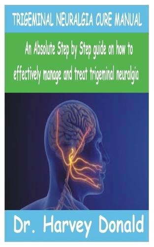 Trigeminal Neuralgia Cure Manual: An Absolute step by step guide on how to effectively manage and treat trigeminal neuralgia
