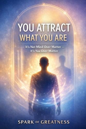 You Attract What You Are: It's Not Mind Over Matter - It's You Over Matter