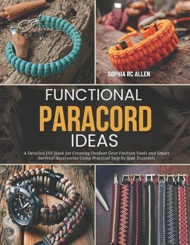 Functional Paracord Ideas: A Detailed DIY Book for Creating Outdoor Gear Fashion Tools and Smart Survival Accessories Using Practical Step by Step Tutorials
