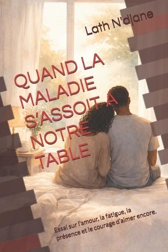 Qand La Maladie s'Assoit a Notre Table: Essai sur l'amour, la fatigue, la présence et le courage d'aimer encore.