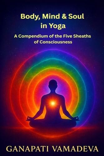 Body, Mind & Soul in Yoga A Compendium of the Five Sheaths of Consciousness: Subtle Body, Astral Body, Mental Body, Energy Body, Five Koshas, Sheaths of Consciousness, Prana, Chakras, Nadis, Yoga Philosophy, Meditation, Vedanta, Spiritual Development