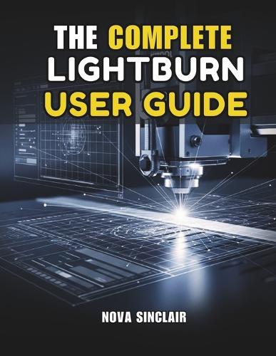 The Complete Lightburn User Guide: Step-by-Step Instructions for Laser Engraving, Cutting, and Design