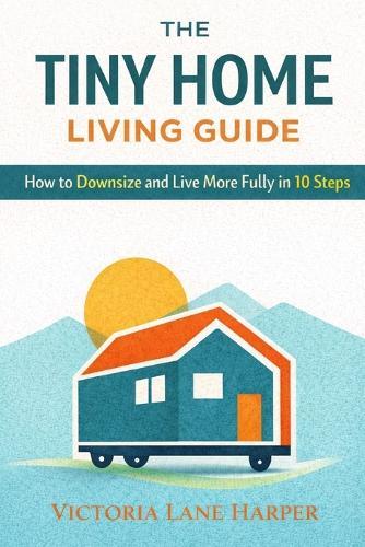 The Tiny Home Living Guide. How to Downsize and Live More Fully in 10 Steps