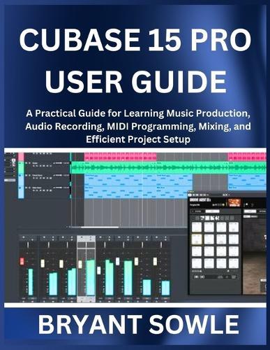 Cubase 15 Pro User Guide: A Practical Guide for Learning Music Production, Audio Recording, MIDI Programming, Mixing, and Efficient Project Setup