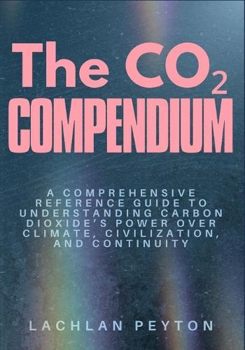 The Co₂ Compendium: A comprehensive Reference guide to understanding carbon dioxide's power over climate, civilization, and continuity