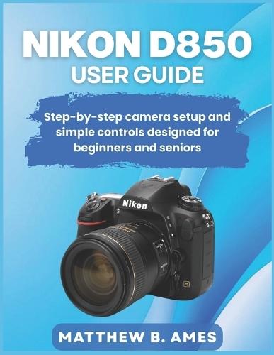 Nikon D850 User Guide: Step-by-step camera setup and simple controls designed for beginners and seniors