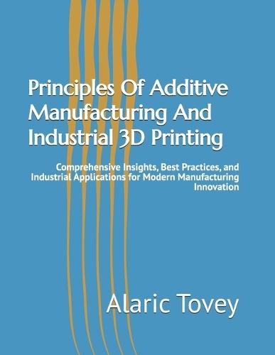 Principles Of Additive Manufacturing And Industrial 3D Printing: Comprehensive Insights, Best Practices, and Industrial Applications for Modern Manufacturing Innovation