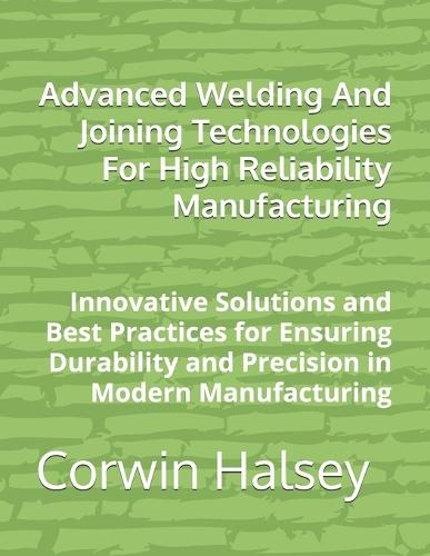 Advanced Welding And Joining Technologies For High Reliability Manufacturing: Innovative Solutions and Best Practices for Ensuring Durability and Precision in Modern Manufacturing
