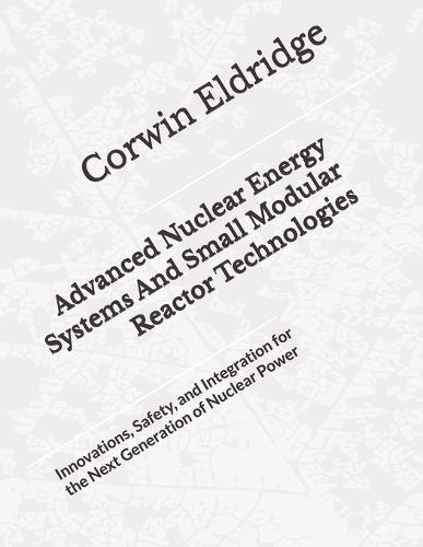 Advanced Nuclear Energy Systems And Small Modular Reactor Technologies: Innovations, Safety, and Integration for the Next Generation of Nuclear Power