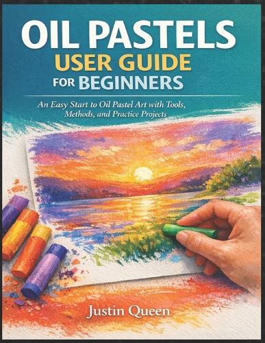 Oil Pastels User Guide for Beginners: An Easy Start to Oil Pastel Art with Tools, Methods, and Practice Projects Justin Queen