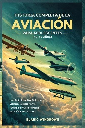 Historia Completa de la Aviación Para Adolescentes (13-19 Años): Una Guía Atractiva Sobre la Ciencia, la Historia y el Futuro del Vuelo Humano para Jóvenes Lectores