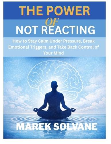 The Power of Not Reacting: How to Stay Calm Under Pressure, Break Emotional Triggers, and Take Back Control of Your Mind