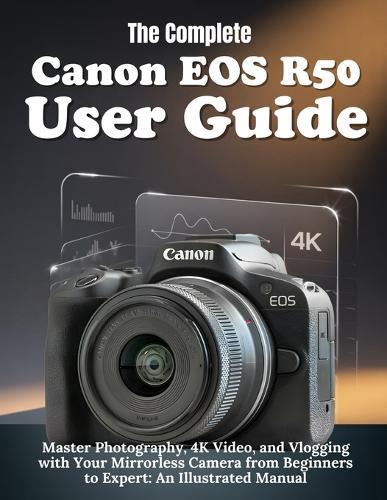 The Complete Canon EOS R50 User Guide: Master Photography, 4K Video, and Vlogging with Your Mirrorless Camera from Beginners to Expert: An illustrated Manual