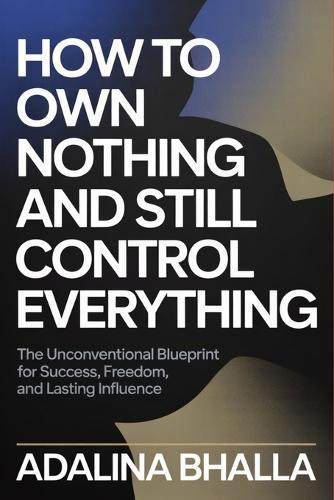 How to Own Nothing and Still Control Everything: The Unconventional Blueprint for Success, Freedom, and Lasting Influence