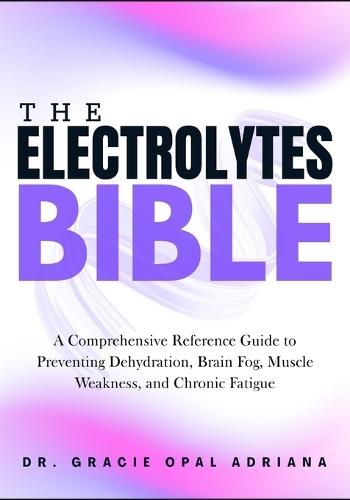 The Electrolytes Bible: A Comprehensive Reference Guide to Preventing Dehydration, Brain Fog, Muscle Weakness, and Chronic Fatigue