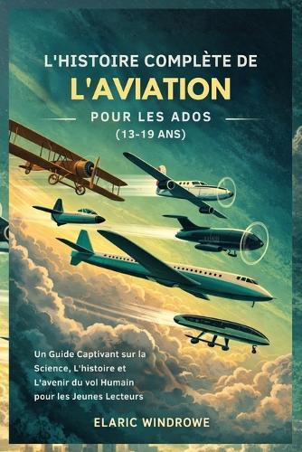 L'Histoire Complète de l'Aviation Pour Les Ados (13-19 Ans): Un Guide Captivant sur la Science, L'histoire et L'avenir du vol Humain pour les Jeunes Lecteurs