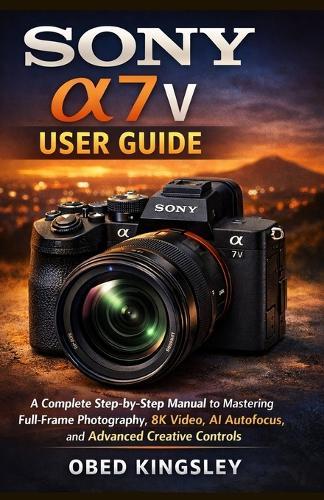 Sony a7 V User Guide: A Complete Step-by-Step Manual to Mastering Full-Frame Photography, 8K Video, AI Autofocus, and Advanced Creative Controls