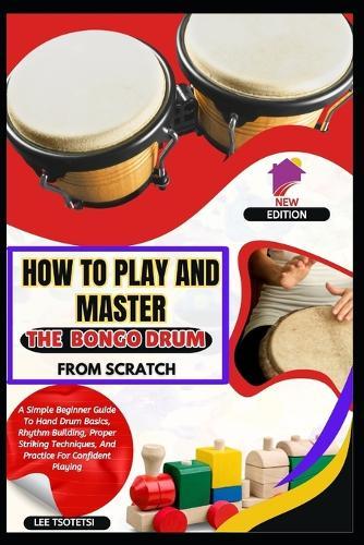 How To Play And Master The Bongo Drum From Scratch: A Simple Beginner Guide To Hand Drum Basics, Rhythm Building, Proper Striking Techniques, And Practice For Confident Playing