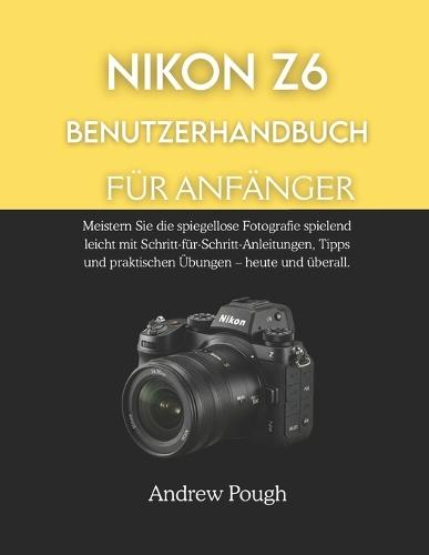 Nikon Z6 Benutzerhandbuch Für Anfänger: Meistern Sie die spiegellose Fotografie spielend leicht mit Schritt-für-Schritt-Anleitungen, Tipps und praktischen Übungen - heute und überall.