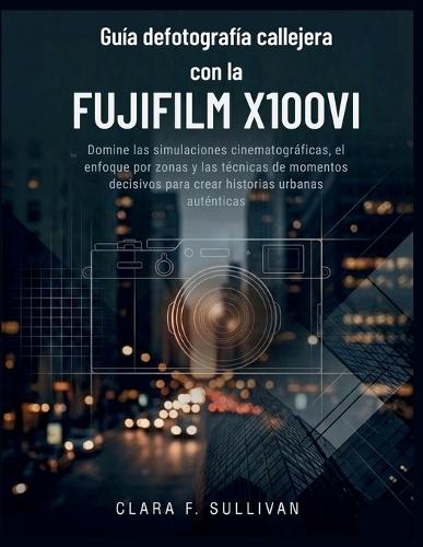 Guía de fotografía callejera con la Fujifilm X100VI: Domine las simulaciones cinematográficas, el enfoque por zonas y las técnicas de momentos decisivos para crear historias urbanas auténticas