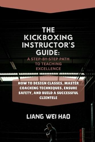 The Kickboxing Instructor's Guide: A Step-by-Step Path to Teaching Excellence: How to Design Classes, Master Coaching Techniques, Ensure Safety, and Build a Successful Clientele