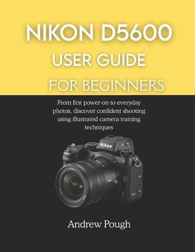 Nikon D5600 User Guide for Beginners: From first power-on to everyday photos, discover confident shooting using illustrated camera training techniques