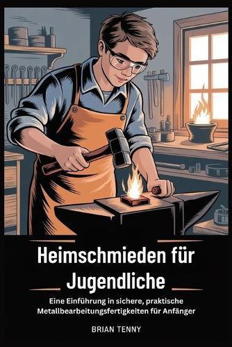 Heimschmieden für Jugendliche: Eine Einführung in sichere, praktische Metallbearbeitungsfertigkeit en für Anfänger