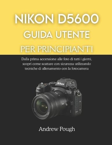 Nikon D5600 Guida Utente Per Principianti: Dalla prima accensione alle foto di tutti i giorni, scopri come scattare con sicurezza utilizzando tecniche di allenamento con la fotocamera