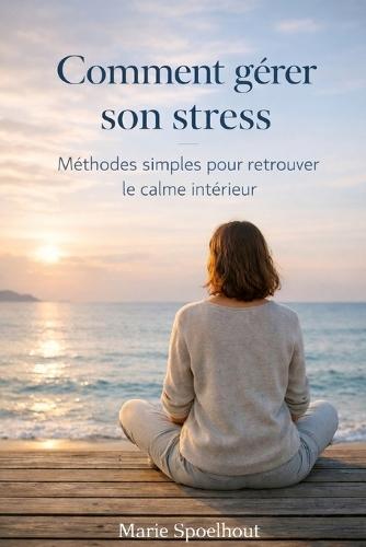 Comment gérer son stress: Méthodes simples et efficaces pour calmer l'anxiété, réduire la pression mentale et retrouver le calme intérieur