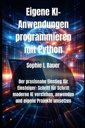 Eigene KI-Anwendungen programmieren mit Python: Der praxisnahe Einstieg für Einsteiger: Schritt für Schritt moderne KI verstehen, anwenden und eigene Projekte umsetzen