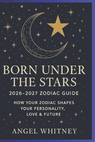 Born Under the Stars: 2026-2027 Zodiac Guide to Personality, Love & Future Astrology Predictions, Compatibility, and Spiritual insight