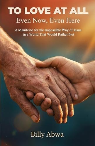 To Love At All - Even Now, Even Here: A Manifesto for the Impossible Way of Jesus in a World That Would Rather Not