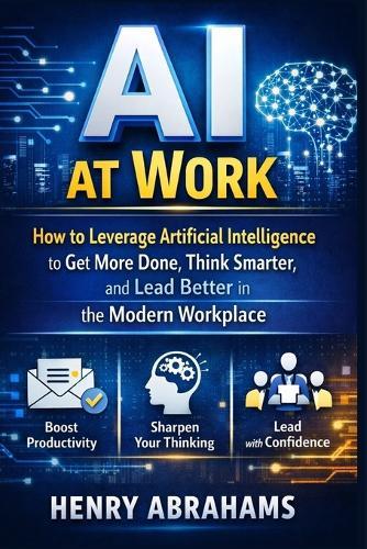 AI at Work: How to Leverage Artificial Intelligence to Get More Done, Think Smarter, and Lead Better in the Modern Workplace