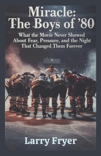Miracle: The Boys of '80: What the Movie Never Showed About Fear, Pressure, and the Night That Changed Them Forever