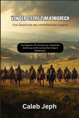 Von der Steppe zum Königreich: Eine Geschichte des mittelalterlichen Ungarns: Die Magyaren, Christianisierung, mongolische Zerstörung und die osmanischen Kriege in Mitteleuropa.
