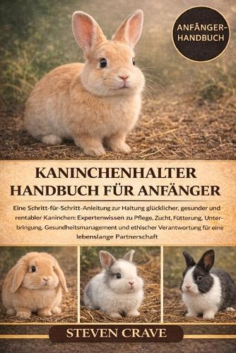 Kaninchenhalter-Handbuch Für Anfänger: Eine Schritt-für-Schritt-Anleitung zur Haltung glücklicher, gesunder und rentabler Kaninchen: Expertenwissen zu Pflege, Zucht, Fütterung, Unterbringung, Gesundheitsmanagement