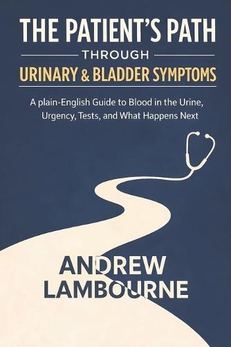 The Patient's Path Through Urinary & Bladder Symptoms: A Plain English Guide to Blood in the Urine, Urgency, Tests, and What happens Next