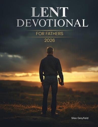 Lent Devotional for Fathers 2026: 40 Days of Renewal, Faith, and Strength for the Heart of a Dad